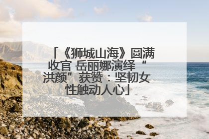 《狮城山海》圆满收官 岳丽娜演绎“洪颜”获赞：坚韧女性触动人心