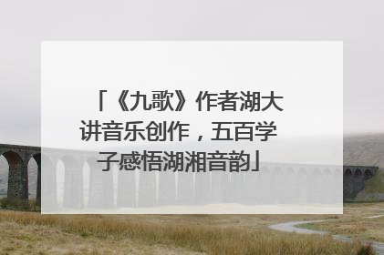 《九歌》作者湖大讲音乐创作，五百学子感悟湖湘音韵