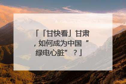 「甘快看」甘肃，如何成为中国“绿电心脏”？