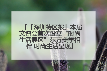 「深圳特区报」本届文博会首次设立“时尚生活展区”东方美学相伴 时尚生活呈现