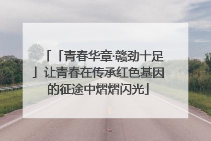 「青春华章·赣劲十足」让青春在传承红色基因的征途中熠熠闪光
