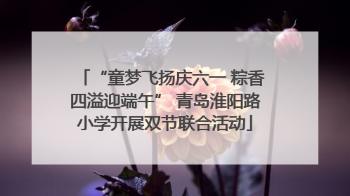“童梦飞扬庆六一 粽香四溢迎端午” 青岛淮阳路小学开展双节联合活动