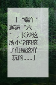 “端午”邂逅“六一”，长沙这所小学的孩子们是这样玩的……