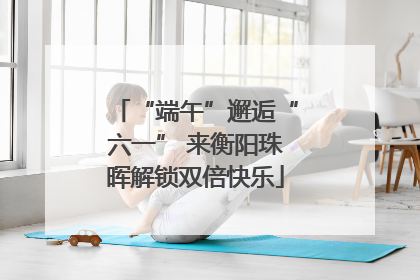 “端午”邂逅“六一” 来衡阳珠晖解锁双倍快乐