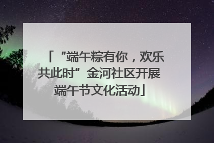 “端午粽有你，欢乐共此时”金河社区开展端午节文化活动