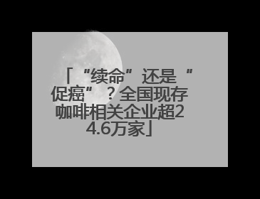 “续命”还是“促癌”？全国现存咖啡相关企业超24.6万家