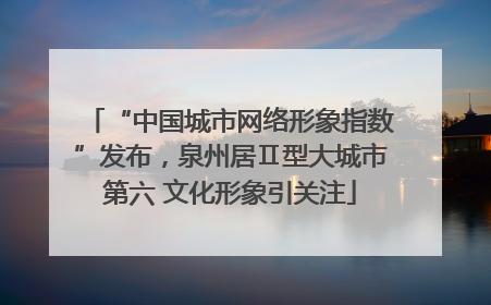 “中国城市网络形象指数”发布，泉州居Ⅱ型大城市第六 文化形象引关注