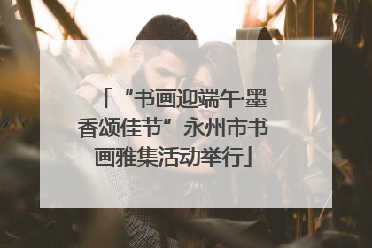 “书画迎端午·墨香颂佳节”永州市书画雅集活动举行
