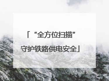 “全方位扫描” 守护铁路供电安全