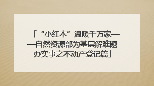 “小红本”温暖千万家——自然资源部为基层解难题办实事之不动产登记篇
