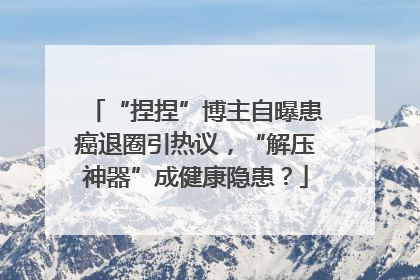 “捏捏”博主自曝患癌退圈引热议，“解压神器”成健康隐患？