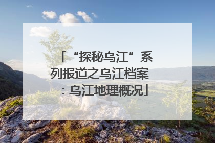 “探秘乌江”系列报道之乌江档案：乌江地理概况