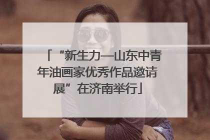“新生力—山东中青年油画家优秀作品邀请展”在济南举行