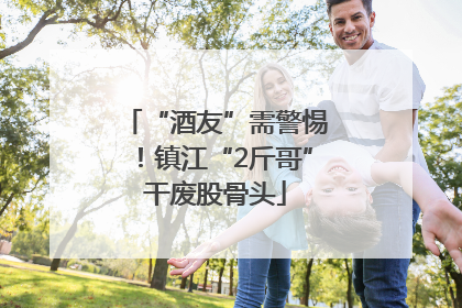 “酒友”需警惕！镇江“2斤哥”干废股骨头