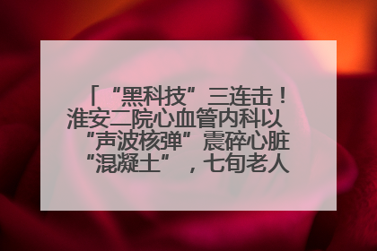 “黑科技”三连击！淮安二院心血管内科以“声波核弹”震碎心脏“混凝土”，七旬老人重获“心”生