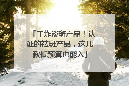 王炸淡斑产品！认证的祛斑产品，这几款低预算也能入