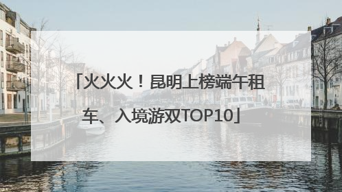 火火火！昆明上榜端午租车、入境游双TOP10