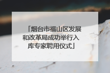 烟台市福山区发展和改革局成功举行入库专家聘用仪式