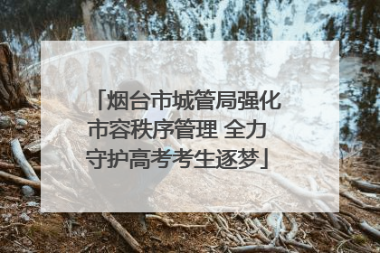 烟台市城管局强化市容秩序管理 全力守护高考考生逐梦