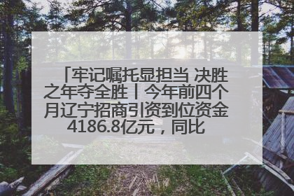 牢记嘱托显担当 决胜之年夺全胜丨今年前四个月辽宁招商引资到位资金4186.8亿元，同比增长17.4%