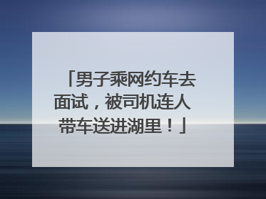 男子乘网约车去面试，被司机连人带车送进湖里！