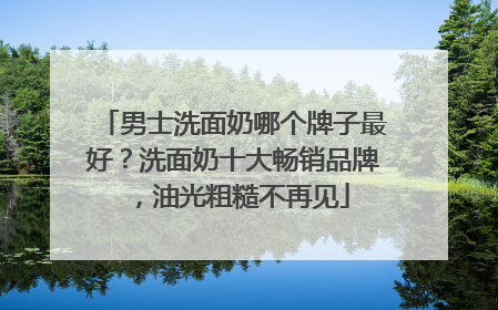 男士洗面奶哪个牌子最好？洗面奶十大畅销品牌，油光粗糙不再见