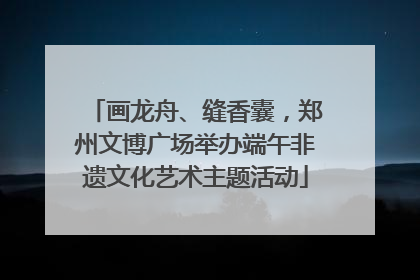 画龙舟、缝香囊，郑州文博广场举办端午非遗文化艺术主题活动