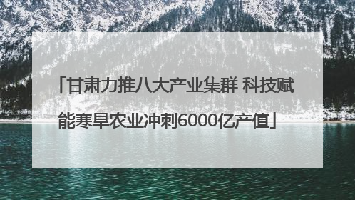 甘肃力推八大产业集群 科技赋能寒旱农业冲刺6000亿产值