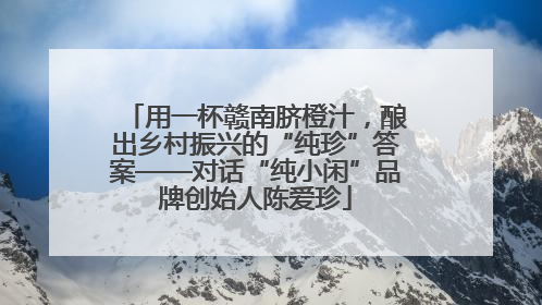 用一杯赣南脐橙汁，酿出乡村振兴的“纯珍”答案——对话“纯小闲”品牌创始人陈爱珍