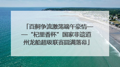 百舸争流激荡端午豪情——“杞里香杯”国家非遗道州龙船超级联赛圆满落幕