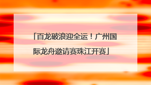 百龙破浪迎全运！广州国际龙舟邀请赛珠江开赛