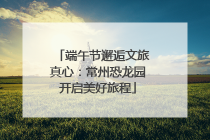 端午节邂逅文旅真心:常州恐龙园开启美好旅程