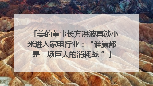 美的董事长方洪波再谈小米进入家电行业：“谁赢都是一场巨大的消耗战 ”