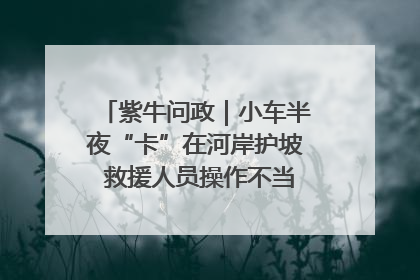 紫牛问政｜小车半夜“卡”在河岸护坡 救援人员操作不当致小车翻下河，然后直接走人了