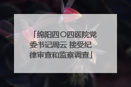 绵阳四〇四医院党委书记周云 接受纪律审查和监察调查