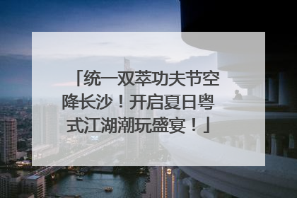 统一双萃功夫节空降长沙！开启夏日粤式江湖潮玩盛宴！