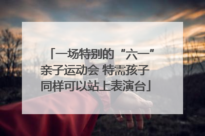 一场特别的“六一”亲子运动会 特需孩子同样可以站上表演台