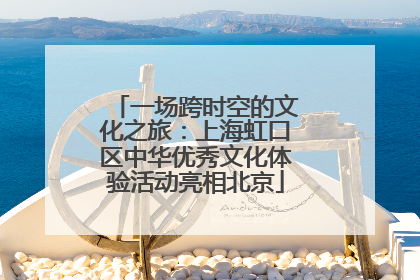 一场跨时空的文化之旅：上海虹口区中华优秀文化体验活动亮相北京