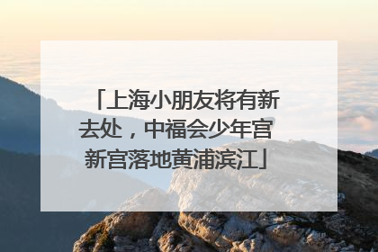 上海小朋友将有新去处，中福会少年宫新宫落地黄浦滨江