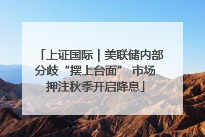上证国际｜美联储内部分歧“摆上台面” 市场押注秋季开启降息