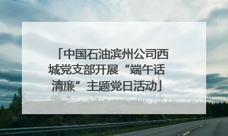 中国石油滨州公司西城党支部开展“端午话清廉”主题党日活动