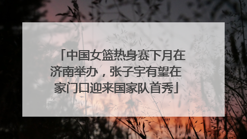中国女篮热身赛下月在济南举办，张子宇有望在家门口迎来国家队首秀