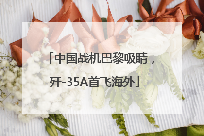 中国战机巴黎吸睛，歼-35A首飞海外