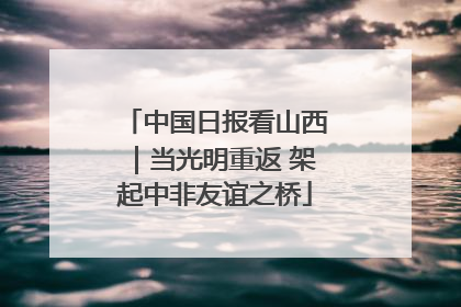 中国日报看山西｜当光明重返 架起中非友谊之桥