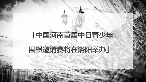 中国河南首届中日青少年围棋邀请赛将在洛阳举办
