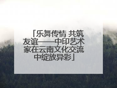 乐舞传情 共筑友谊——中印艺术家在云南文化交流中绽放异彩