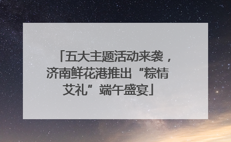 五大主题活动来袭，济南鲜花港推出“粽情艾礼”端午盛宴