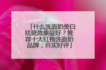 什么洗面奶美白祛斑效果最好？推荐十大红榜洗面奶品牌，真实好评