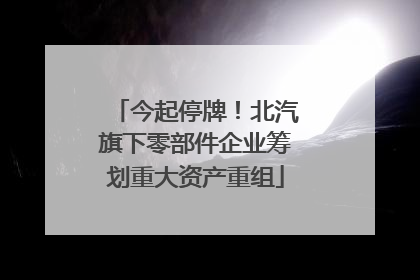 今起停牌！北汽旗下零部件企业筹划重大资产重组