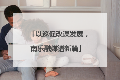 以巡促改谋发展，南乐融媒谱新篇